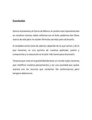 Conclusión
Somos el presente y el futuro de México, el cambio más importante esta
en nosotros mismos, todos soñamos con el éxito, podemos leer libros
acerca de este pero no existen fórmulas secretas para alcanzarlo.
El verdadero éxito viene de adentro, depende de lo que somos y de lo
que hacemos, es una química de nuestras aptitudes, pasión y
compromiso y la educación es el pilar más fuerte para alcanzarlo.
Tenemos que creer en la posibilidad de tener un mundo mejor, tenemos
que modificar nuestros pensamientos y ser una sociedad que quiera
avanzar con los recursos que contamos. No conformarnos, pero
tampoco detenernos.
 