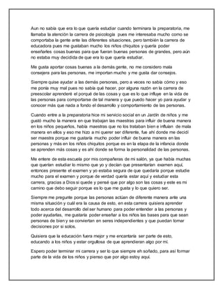 Aun no sabía que era lo que quería estudiar cuando terminara la preparatoria, me
llamaba la atención la carrera de psicología pues me interesaba mucho como se
comportaba la gente ante las diferentes situaciones, pero también la carrera de
educadora pues me gustaban mucho los niños chiquitos y quería poder
enseñarles cosas buenas para que fueran buenas personas de grandes, pero aún
no estaba muy decidida de que era lo que quería estudiar.
Me gusta aportar cosas buenas a la demás gente, no me considero mala
consejera para las personas, me importan mucho y me gusta dar consejos.
Siempre quise ayudar a las demás personas, pero a veces no sabía cómo y eso
me ponía muy mal pues no sabía qué hacer, por alguna razón en la carrera de
preescolar aprenderé el porqué de las cosas y que es lo que influye en la vida de
las personas para comportarse de tal manera y que puedo hacer yo para ayudar y
conocer más que nada a fondo el desarrollo y comportamiento de las personas.
Cuando entre a la preparatoria hice mi servicio social en un Jardín de niños y me
gustó mucho la manera en que trabajan las maestras para influir de buena manera
en los niños pequeños, había maestras que no los trataban bien e influían de mala
manera en ellos y eso me hizo a mi querer ser diferente, fue ahí donde me decidí
ser maestra porque me gustaría mucho poder influir de buena manera en las
personas y más en los niños chiquitos porque es en la etapa de la infancia donde
se aprenden más cosas y es ahí donde se forma la personalidad de las personas.
Me entere de esta escuela por mis compañeras de mi salón, ya que había muchas
que querían estudiar lo mismo que yo y decían que presentarían examen aquí,
entonces presente el examen y yo estaba segura de que quedaría porque estudie
mucho para el examen y porque de verdad quería estar aquí y estudiar esta
carrera, gracias a Dios si quede y pensé que por algo son las cosas y este es mi
camino que debo seguir porque es lo que me gusta y lo que quiero ser.
Siempre me pregunte porque las personas actúan de diferente manera ante una
misma situación y cuál era la causa de esto, en esta carrera quisiera aprender
todo acerca del desarrollo del ser humano para poder entender a las personas y
poder ayudarlas, me gustaría poder enseñar a los niños las bases para que sean
personas de bien y se conviertan en seres independientes y que puedan tomar
decisiones por si solos.
Quisiera que la educación fuera mejor y me encantaría ser parte de esto,
educando a los niños y estar orgullosa de que aprendieran algo por mí.
Espero poder terminar mi carrera y ser lo que siempre eh soñado, para así formar
parte de la vida de los niños y pienso que por algo estoy aquí.
 