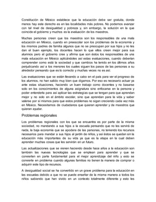 Constitución de México establece que la educación debe ser gratuita, donde
menos hay este derecho es en las localidades más pobres. No podemos avanzar
con tal nivel de desigualdad y pobreza y, sin embargo, la solución en la que
coincide el gobierno y muchos es la evaluación de los maestros.
Muchas personas creen que los maestros son los responsables de una mala
educación en México, cuando en preescolar son los problemas de la economía y
los mismos padres de familia algunos que no se preocupan por sus hijos y no les
dan el buen ejemplo, los docentes hacen lo que ellos creen mejor para sus
alumnos pero el gobierno cree y afirma que son éstos los responsables de una
mala educación en México aplicándoles así estas evaluaciones, cuando deberían
comprender como está la sociedad y que cambios ha tenido en los últimos años
perjudicando así a los menores los cuales siguen los pasos de las personas a su
alrededor pensando que es lo correcto y muchas veces no es así.
Las evaluaciones que se están llevando a cabo en el país para ver el progreso de
los alumnos, no han salido muy bien que digamos. Por eso es necesario actuar ya
ante estas situaciones, haciendo un buen trabajo como docentes y no basarse
solo en los conocimientos de alguna asignatura sino enfocarse en la persona y
poder entenderla para así aplicar las estrategias que se tengan para que aprendan
mejor y no solo en el ámbito escolar, sino que aprendan para la vida y saber
valerse por sí mismos para que estos problemas no sigan creciendo cada vez más
en México. Necesitamos de ciudadanos que quieran aprender y de maestros que
quieran ayudar.
Problemas regionales
Los problemas regionales con los que se encuentra es por parte de la misma
sociedad, no mandando a sus hijos a la escuela pensando que no les servirá de
nada, la baja economía que se apodera de las personas, no teniendo los recursos
necesarios para mandar a sus hijos al jardín de niños, y así éstos se quedan sin la
educación más importantes de su vida ya que es la etapa en la cual deben
aprender muchas cosas que les servirán en un futuro.
Las actualizaciones que se vienen haciendo desde hace años a la educación son
también las nuevas tecnologías que se emplean para aprender y que se
convierten en parte fundamental para el mejor aprendizaje del niño y esto se
convierte en problema cuando algunas familias no tienen la manera de comprar o
adquirir este tipo de recursos.
A desigualdad social se ha convertido en un grave problema para la educación en
las escuelas debido a que no se puede enseñar de la misma manera a todos los
niños sabiendo que han vivido en un contexto totalmente diferente y esto les
 