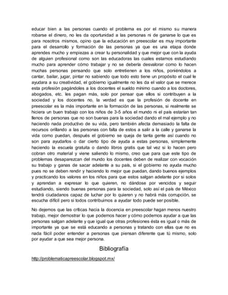 educar bien a las personas cuando el problema es por el mismo su manera
robarse el dinero, no les da oportunidad a las personas ni de ganarse lo que es
para nosotros mismos, opino que la educación en preescolar es muy importante
para el desarrollo y formación de las personas ya que es una etapa donde
aprendes mucho y empiezas a crear tu personalidad y que mejor que con la ayuda
de alguien profesional como son las educadoras las cuales estamos estudiando
mucho para aprender cómo trabajar y no se debería desvalorar como lo hacen
muchas personas pensando que solo entretienen a los niños, poniéndolos a
cantar, bailar, jugar, pintar no sabiendo que todo esto tiene un propósito el cual le
ayudara a su creatividad, el gobierno igualmente no les da el valor que se merece
esta profesión pagándoles a los docentes el sueldo mínimo cuando a los doctores,
abogados, etc. les pagan más, solo por pensar que ellos si contribuyen a la
sociedad y los docentes no, la verdad es que la profesión de docente en
preescolar es la más importante en la formación de las personas, si realmente se
hiciera un buen trabajo con los niños de 3-5 años el mundo ni el país estarían tan
llenos de personas que no son buenas para la sociedad dando el mal ejemplo y no
haciendo nada productivo de su vida, pero también afecta demasiado la falta de
recursos orillando a las personas con falta de estos a salir a la calle y ganarse la
vida como puedan, después el gobierno se queja de tanta gente así cuando no
son para ayudarlos o dar cierto tipo de ayuda a estas personas, simplemente
haciendo la escuela gratuita o dando libros gratis que tal vez si lo hacen pero
cobran otro material y viene saliendo lo mismo, creo que para que este tipo de
problemas desaparezcan del mundo los docentes deben de realizar con vocación
su trabajo y ganas de sacar adelante a su país, si el gobierno no ayuda mucho
pues no se deben rendir y haciendo lo mejor que puedan, dando buenos ejemplos
y practicando los valores en los niños para que estos salgan adelante por si solos
y aprendan a expresar lo que quieren, no dándose por vencidos y seguir
estudiando, siendo buenas personas para la sociedad, solo así el país de México
tendrá ciudadanos capaz de luchar por lo quieren y no habrá más corrupción, se
escucha difícil pero si todos contribuimos a ayudar todo puede ser posible.
No dejemos que las críticas hacia la docencia en preescolar hagan menos nuestro
trabajo, mejor demostrar lo que podemos hacer y cómo podemos ayudar a que las
personas salgan adelante y que igual que otras profesiones ésta es igual o más de
importante ya que se está educando a personas y tratando con ellas que no es
nada fácil poder entender a personas que piensan diferente que tú mismo, solo
por ayudar a que sea mejor persona.
Bibliografía
http://problematicapreescolar.blogspot.mx/
 