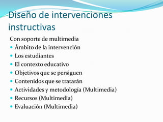 Diseño de intervenciones
instructivas
Con soporte de multimedia
 Ámbito de la intervención
 Los estudiantes
 El contexto educativo
 Objetivos que se persiguen
 Contenidos que se tratarán
 Actividades y metodología (Multimedia)
 Recursos (Multimedia)
 Evaluación (Multimedia)
 