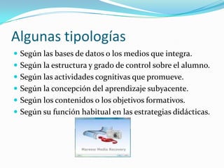 Algunas tipologías
 Según las bases de datos o los medios que integra.
 Según la estructura y grado de control sobre el alumno.
 Según las actividades cognitivas que promueve.
 Según la concepción del aprendizaje subyacente.
 Según los contenidos o los objetivos formativos.
 Según su función habitual en las estrategias didácticas.
 