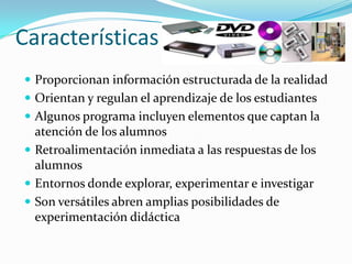 Características
 Proporcionan información estructurada de la realidad
 Orientan y regulan el aprendizaje de los estudiantes
 Algunos programa incluyen elementos que captan la
  atención de los alumnos
 Retroalimentación inmediata a las respuestas de los
  alumnos
 Entornos donde explorar, experimentar e investigar
 Son versátiles abren amplias posibilidades de
  experimentación didáctica
 