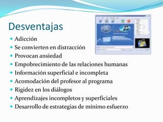 Desventajas
 Adicción
 Se convierten en distracción
 Provocan ansiedad
 Empobrecimiento de las relaciones humanas
 Información superficial e incompleta
 Acomodación del profesor al programa
 Rigidez en los diálogos
 Aprendizajes incompletos y superficiales
 Desarrollo de estrategias de mínimo esfuerzo
 