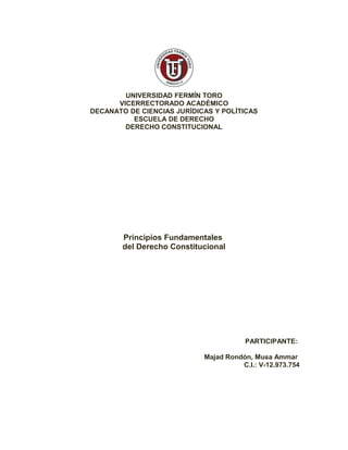 UNIVERSIDAD FERMÍN TORO
VICERRECTORADO ACADÉMICO
DECANATO DE CIENCIAS JURÍDICAS Y POLÍTICAS
ESCUELA DE DERECHO
DERECHO CONSTITUCIONAL
Principios Fundamentales
del Derecho Constitucional
PARTICIPANTE:
Majad Rondón, Musa Ammar
C.I.: V-12.973.754
 