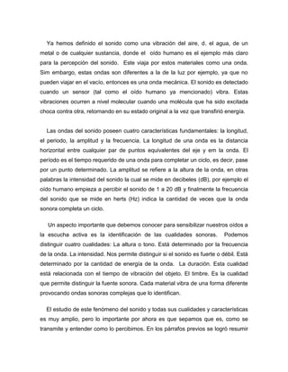 Ya hemos definido el sonido como una vibración del aire, d. el agua, de un
metal o de cualquier sustancia, donde el oído humano es el ejemplo más claro
para la percepción del sonido. Este viaja por estos materiales como una onda.
Sim embargo, estas ondas son diferentes a la de la luz por ejemplo, ya que no
pueden viajar en el vacío, entonces es una onda mecánica. El sonido es detectado
cuando un sensor (tal como el oído humano ya mencionado) vibra. Estas
vibraciones ocurren a nivel molecular cuando una molécula que ha sido excitada
choca contra otra, retornando en su estado original a la vez que transfirió energía.
Las ondas del sonido poseen cuatro características fundamentales: la longitud,
el periodo, la amplitud y la frecuencia. La longitud de una onda es la distancia
horizontal entre cualquier par de puntos equivalentes del eje y em la onda. El
período es el tiempo requerido de una onda para completar un ciclo, es decir, pase
por un punto determinado. La amplitud se refiere a la altura de la onda, en otras
palabras la intensidad del sonido la cual se mide en decibeles (dB), por ejemplo el
oído humano empieza a percibir el sonido de 1 a 20 dB y finalmente la frecuencia
del sonido que se mide en herts (Hz) indica la cantidad de veces que la onda
sonora completa un ciclo.
Un aspecto importante que debemos conocer para sensibilizar nuestros oídos a
la escucha activa es la identificación de las cualidades sonoras. Podemos
distinguir cuatro cualidades: La altura o tono. Está determinado por la frecuencia
de la onda. La intensidad. Nos permite distinguir si el sonido es fuerte o débil. Está
determinado por la cantidad de energía de la onda. La duración. Esta cualidad
está relacionada con el tiempo de vibración del objeto. El timbre. Es la cualidad
que permite distinguir la fuente sonora. Cada material vibra de una forma diferente
provocando ondas sonoras complejas que lo identifican.
El estudio de este fenómeno del sonido y todas sus cualidades y características
es muy amplio, pero lo importante por ahora es que sepamos que es, como se
transmite y entender como lo percibimos. En los párrafos previos se logró resumir
 