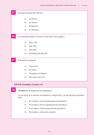 El primer periódico de Chile fue:
a)	 La Tercera.
b)	 La Aurora.
c)	 El Mercurio.
d)	 La Araucana.
Las situaciones dadas en el texto se dan entre el (los) siglo(s):
a)	 XIX y XX.
b)	 Solo XX.
c)	 Solo XIX.
d)	 Al término del siglo XX.
El texto fue extraído de:
a)	 Una revista.
b)	 Un diario.
c) 	 Una página de Internet.
d)	 Una noticia de la TV.
25
26
27
“El muro fue levantado por los trabajadores.”
¿A qué parte de la oración corresponde lo ennegrecido y en qué persona gramatical
está?
a)	 Es el sujeto y está en primera persona gramatical.
b) 	 Es el sujeto y está en segunda persona gramatical.
c) 	 Es el sujeto y está en tercera persona gramatical.
d)	 Es el sujeto y está escrito en plural.
ÍTEM II: Gramática (2 puntos c/u).
28
211
	 DERECHOS RESERVADOS • BIBLIOGRÁFICA INTERNACIONAL LTDA.	 8º año básico
 