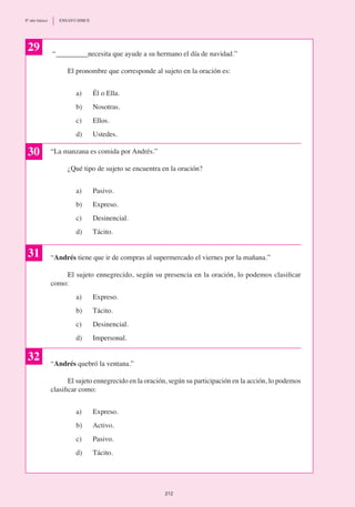“_________necesita que ayude a su hermano el día de navidad.”
	 El pronombre que corresponde al sujeto en la oración es:
a) 	 Él o Ella.
b)	 Nosotras.
c) 	 Ellos.
d)	 Ustedes.
“La manzana es comida por Andrés.”
	 ¿Qué tipo de sujeto se encuentra en la oración?
a)	 Pasivo.
b)	 Expreso.
c)	 Desinencial.
d)	 Tácito.
“Andrés tiene que ir de compras al supermercado el viernes por la mañana.”
	 El sujeto ennegrecido, según su presencia en la oración, lo podemos clasificar
como:
a) 	 Expreso.
b)	 Tácito.
c)	 Desinencial.
d)	 Impersonal.
“Andrés quebró la ventana.”
	 El sujeto ennegrecido en la oración, según su participación en la acción, lo podemos
clasificar como:
a) 	 Expreso.
b)	 Activo.
c)	 Pasivo.
d)	 Tácito.
29
30
31
32
212
8º año básico	 ENSAYO SIMCE
 