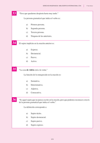 “Tuve que quedarme despierta hasta muy tarde.”
	 La persona gramatical que indica el verbo es:
a)	 Primera persona.
b)	 Segunda persona.
c)	 Tercera persona.
d) 	 Ninguna de las anteriores.
El sujeto implícito en la oración anterior es:
a)	 Expreso.
b)	 Desinencial.
c)	 Pasivo.
d)	 Activo.
“La casa de vidrio está a la venta.”
	 La función de lo ennegrecido en la oración es:
a)	 Sustantiva.
b)	 Determinativa.
c)	 Adjetiva.
d)	 Consecutiva.
“Es aquel sujeto que no parece escrito en la oración, pero que podemos reconocer a través
de la persona gramatical que indica el verbo.”
	 La definición corresponde a:
a)	 Sujeto tácito.
b) 	 Sujeto desinencial.
c)	 Sujeto pasivo.
d)	 Sujeto expreso.
33
34
35
36
213
	 DERECHOS RESERVADOS • BIBLIOGRÁFICA INTERNACIONAL LTDA.	 8º año básico
 