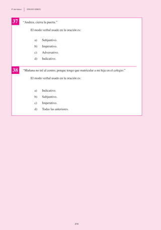 “Andrea, cierra la puerta.”
	 El modo verbal usado en la oración es:
a) 	 Subjuntivo.
b)	 Imperativo.
c)	 Adversativo.
d)	 Indicativo.
“Mañana no iré al centro, porque tengo que matricular a mi hija en el colegio.”
	 El modo verbal usado en la oración es:
a)	 Indicativo.
b)	 Subjuntivo.
c)	 Imperativo.
d)	 Todas las anteriores.
37
38
214
8º año básico	 ENSAYO SIMCE
 