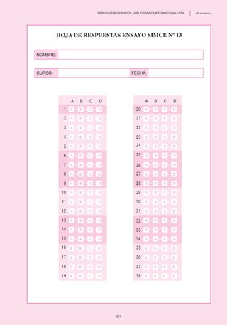 NOMBRE:
CURSO:	 FECHA:
	 A	 B	 C	 D
1
2
3
4
5
6
7
8
9
10
11
12
13
14
15
16
17
18
19
	 A	 B	 C	 D
20
21
22
23
24
25
26
27
28
29
30
31
32
33
34
35
36
37
38
Hoja de Respuestas Ensayo SIMCE Nº 13
215
	 DERECHOS RESERVADOS • BIBLIOGRÁFICA INTERNACIONAL LTDA.	 8º año básico
 