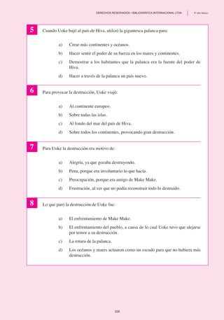 Cuando Uoke bajó al país de Hiva, utilizó la gigantesca palanca para:
a)	 Crear más continentes y océanos.
b)	 Hacer sentir el poder de su fuerza en los mares y continentes.
c)	 Demostrar a los habitantes que la palanca era la fuente del poder de
Hiva.
d)	 Hacer a través de la palanca un país nuevo.
Para provocar la destrucción, Uoke viajó:
a)	 Al continente europeo.
b) 	 Sobre todas las islas.
c)	 Al fondo del mar del país de Hiva.
d)	 Sobre todos los continentes, provocando gran destrucción.
Para Uoke la destrucción era motivo de:
a)	 Alegría, ya que gozaba destruyendo.
b)	 Pena, porque era involuntario lo que hacía.
c)	 Preocupación, porque era amigo de Make Make.
d)	 Frustración, al ver que no podía reconstruir todo lo destruido.
Lo que paró la destrucción de Uoke fue:
a)	 El enfrentamiento de Make Make.
b)	 El enfrentamiento del pueblo, a causa de lo cual Uoke tuvo que alejarse
por temor a su destrucción.
c)	 La rotura de la palanca.
d)	 Los océanos y mares actuaron como un escudo para que no hubiera más
destrucción.
5
6
7
8
205
	 DERECHOS RESERVADOS • BIBLIOGRÁFICA INTERNACIONAL LTDA.	 8º año básico
 