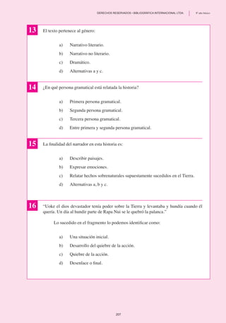 El texto pertenece al género:
a)	 Narrativo literario.
b) 	 Narrativo no literario.
c)	 Dramático.
d)	 Alternativas a y c.
¿En qué persona gramatical está relatada la historia?
a)	 Primera persona gramatical.
b)	 Segunda persona gramatical.
c) 	 Tercera persona gramatical.
d) 	 Entre primera y segunda persona gramatical.
La finalidad del narrador en esta historia es:
a)	 Describir paisajes.
b)	 Expresar emociones.
c) 	 Relatar hechos sobrenaturales supuestamente sucedidos en el Tierra.
d)	 Alternativas a, b y c.
“Uoke el dios devastador tenía poder sobre la Tierra y levantaba y hundía cuando él
quería. Un día al hundir parte de Rapa Nui se le quebró la palanca.”
	 Lo sucedido en el fragmento lo podemos identificar como:
a)	 Una situación inicial.
b)	 Desarrollo del quiebre de la acción.
c)	 Quiebre de la acción.
d)	 Desenlace o final.
13
14
15
16
207
	 DERECHOS RESERVADOS • BIBLIOGRÁFICA INTERNACIONAL LTDA.	 8º año básico
 