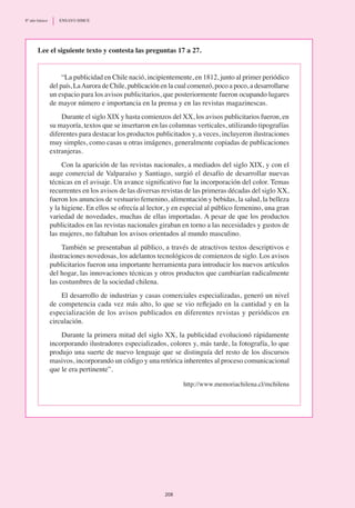 Lee el siguiente texto y contesta las preguntas 17 a 27.
“La publicidad en Chile nació, incipientemente, en 1812, junto al primer periódico
del país, LaAurora de Chile, publicación en la cual comenzó, poco a poco, a desarrollarse
un espacio para los avisos publicitarios, que posteriormente fueron ocupando lugares
de mayor número e importancia en la prensa y en las revistas magazinescas.
Durante el siglo XIX y hasta comienzos del XX, los avisos publicitarios fueron, en
su mayoría, textos que se insertaron en las columnas verticales, utilizando tipografías
diferentes para destacar los productos publicitados y, a veces, incluyeron ilustraciones
muy simples, como casas u otras imágenes, generalmente copiadas de publicaciones
extranjeras.
Con la aparición de las revistas nacionales, a mediados del siglo XIX, y con el
auge comercial de Valparaíso y Santiago, surgió el desafío de desarrollar nuevas
técnicas en el avisaje. Un avance significativo fue la incorporación del color. Temas
recurrentes en los avisos de las diversas revistas de las primeras décadas del siglo XX,
fueron los anuncios de vestuario femenino, alimentación y bebidas, la salud, la belleza
y la higiene. En ellos se ofrecía al lector, y en especial al público femenino, una gran
variedad de novedades, muchas de ellas importadas. A pesar de que los productos
publicitados en las revistas nacionales giraban en torno a las necesidades y gustos de
las mujeres, no faltaban los avisos orientados al mundo masculino.
También se presentaban al público, a través de atractivos textos descriptivos e
ilustraciones novedosas, los adelantos tecnológicos de comienzos de siglo. Los avisos
publicitarios fueron una importante herramienta para introducir los nuevos artículos
del hogar, las innovaciones técnicas y otros productos que cambiarían radicalmente
las costumbres de la sociedad chilena.
El desarrollo de industrias y casas comerciales especializadas, generó un nivel
de competencia cada vez más alto, lo que se vio reflejado en la cantidad y en la
especialización de los avisos publicados en diferentes revistas y periódicos en
circulación.
Durante la primera mitad del siglo XX, la publicidad evolucionó rápidamente
incorporando ilustradores especializados, colores y, más tarde, la fotografía, lo que
produjo una suerte de nuevo lenguaje que se distinguía del resto de los discursos
masivos, incorporando un código y una retórica inherentes al proceso comunicacional
que le era pertinente”.
http://www.memoriachilena.cl/mchilena
208
8º año básico	 ENSAYO SIMCE
 