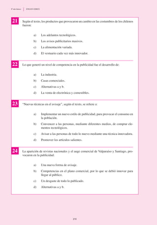 Según el texto, los productos que provocaron un cambio en las costumbres de los chilenos
fueron:
a)	 Los adelantos tecnológicos.
b)	 Los avisos publicitarios masivos.
c) 	 La alimentación variada.
d)	 El vestuario cada vez más innovador.
Lo que generó un nivel de competencia en la publicidad fue el desarrollo de:
a)	 La industria.
b)	 Casas comerciales.
c)	 Alternativas a y b.
d)	 La venta de electrónica y comestibles.
“Nuevas técnicas en el avisaje”, según el texto, se refiere a:
a)	 Implementar un nuevo estilo de publicidad, para provocar el consumo en
la población.
b)	 Convencer a las personas, mediante diferentes medios, de comprar ele-
mentos tecnológicos.
c)	 Avisar a las personas de todo lo nuevo mediante una técnica innovadora.
d)	 Promover los artículos salientes.
La aparición de revistas nacionales y el auge comercial de Valparaíso y Santiago, pro-
vocaron en la publicidad:
a)	 Una nueva forma de avisaje.
b)	 Competencias en el plano comercial, por lo que se debió innovar para
llegar al público.
c)	 Un desgaste de todo lo publicado.
d)	 Alternativas a y b.
21
22
23
24
210
8º año básico	 ENSAYO SIMCE
 