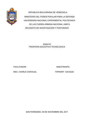 REPUBLICA BOLIVARIANA DE VENEZUELA

          MINISTERIO DEL PODER POPULAR PARA LA DEFENSA
         UNIVERSIDAD NACIONAL EXPERIMENTAL POLITECNICA
               DE LAS FUERZA ARMADA NACIONAL UNEFA
          DECANATO DE INVESTIGACIÓN Y POSTGRADO




                          ENSAYO
               FRONTERA EDUCATIVA TECNOLOGICA




FACILITADOR:                           MAESTRANTE:

MSC. CHARLE CARVAJAL                  YAPNARY CACIQUE




           SAN FERNANDO, 09 DE NOVIEMBRE DEL 2011
 
