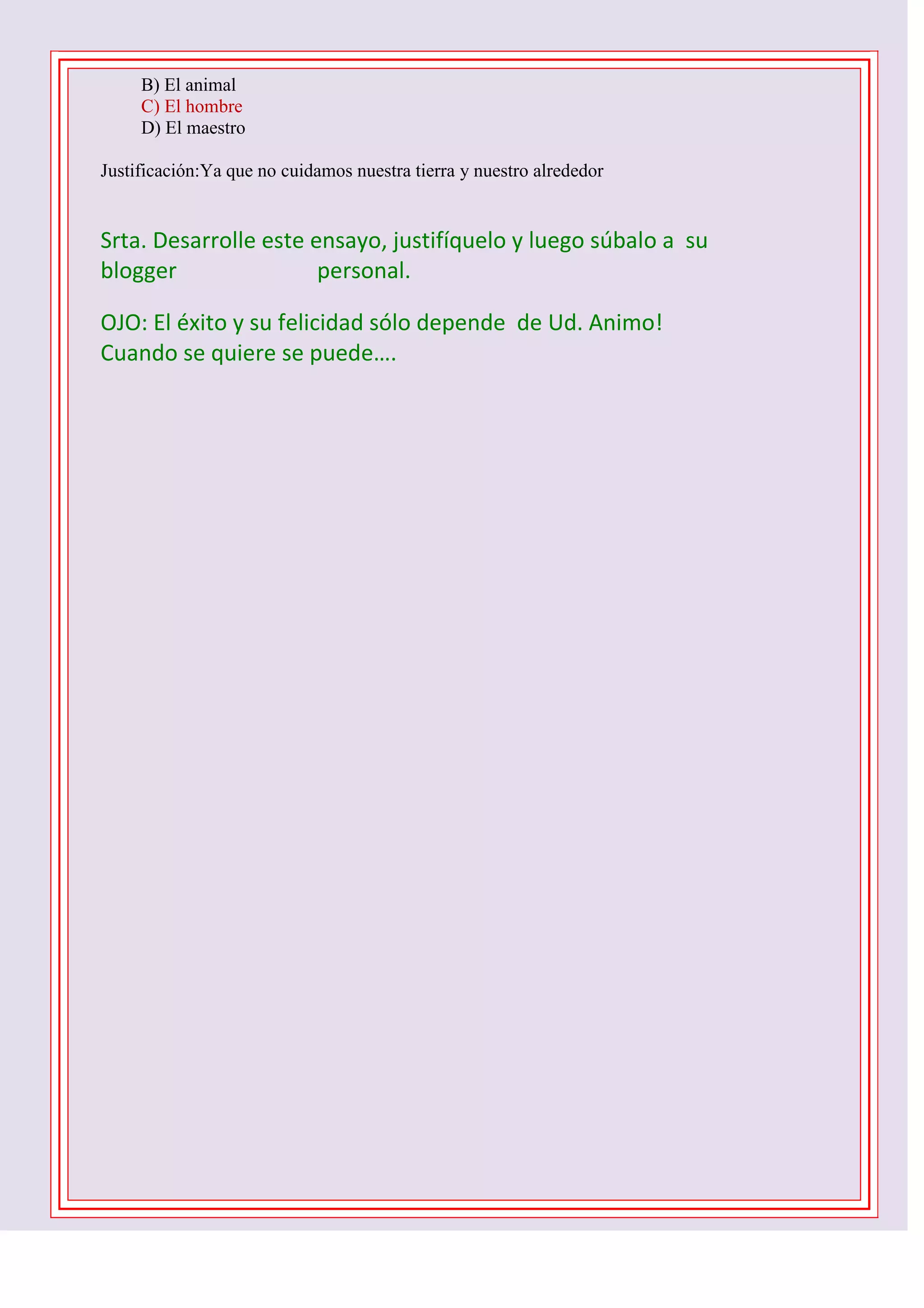 B) El animal
C) El hombre
D) El maestro
Justificación:Ya que no cuidamos nuestra tierra y nuestro alrededor

Srta. Desarrolle este ensayo, justifíquelo y luego súbalo a su
blogger
personal.
OJO: El éxito y su felicidad sólo depende de Ud. Animo!
Cuando se quiere se puede….
1 D -2 C- 3 B – 4 B – 5 C - 6 D - 7 A – 8 C – 9 B 10 C

 