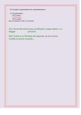 

10. El único responsable de la contaminación es
A) El ambientalista
B) El animal
C) El hombre
D) El maestro
Que corresponde a todo el ser humano.

Srta. Desarrolle este ensayo, justifíquelo y luego súbalo a su
blogger
personal.
OJO: El éxito y su felicidad sólo depende de Ud. Animo!
Cuando se quiere se puede….
1 D -2 C- 3 B – 4 B – 5 C - 6 D - 7 A – 8 C – 9 B 10 C

 