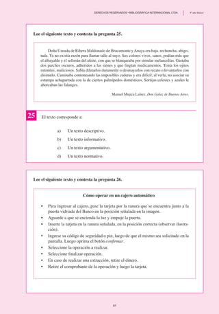 Lee el siguiente texto y contesta la pregunta 25.
Doña Uzeada de Ribera Maldonado de Bracamonte y Anaya era baja, rechoncha, abigo-
tada. Ya no existía razón para llamar talle al suyo. Sus colores vivos, sanos, podían más que
el albayalde y el solimán del afeite, con que se blanqueaba por simular melancolías. Gastaba
dos parches oscuros, adheridos a las sienes y que fingían medicamentos. Tenía los ojitos
ratoniles, maliciosos. Sabía dilatarlos duramente o desmayarlos con recato o levantarlos con
disimulo. Caminaba contoneando las imposibles caderas y era difícil, al verla, no asociar su
estampa achaparrada con la de ciertos palmípedos domésticos. Sortijas celestes y azules le
ahorcaban las falanges.
Manuel Mujica Laínez, Don Galaz de Buenos Aires.
25 El texto corresponde a:
a)	 Un texto descriptivo.
b)	 Un texto informativo.
c)	 Un texto argumentativo.
d)	 Un texto normativo.
Lee el siguiente texto y contesta la pregunta 26.
Cómo operar en un cajero automático
•	 Para ingresar al cajero, pase la tarjeta por la ranura que se encuentra junto a la
puerta vidriada del Banco en la posición señalada en la imagen.
•	 Aguarde a que se encienda la luz y empuje la puerta.
•	 Inserte la tarjeta en la ranura señalada, en la posición correcta (observar ilustra-
ción).
•	 Ingrese su código de seguridad o pin, luego de que el mismo sea solicitado en la
pantalla. Luego oprima el botón confirmar.
•	 Seleccione la operación a realizar.
•	 Seleccione finalizar operación.
•	 En caso de realizar una extracción, retire el dinero.
•	 Retire el comprobante de la operación y luego la tarjeta.
81
	 DERECHOS RESERVADOS • BIBLIOGRÁFICA INTERNACIONAL LTDA.	 8º año básico
 