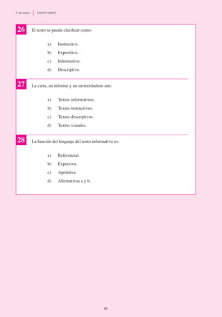 26 El texto se puede clasificar como:
a)	 Instructivo.
b)	 Expositivo.
c)	 Informativo.
d) 	 Descriptivo.
La carta, un informe y un memorándum son:
a)	 Textos informativos.
b)	 Textos instructivos.
c)	 Textos descriptivos.
d) 	 Textos visuales.
La función del lenguaje del texto informativo es:
a)	 Referencial.
b)	 Expresiva.
c)	 Apelativa.
d)	 Alternativas a y b.
27
28
82
8º año básico	 ENSAYO SIMCE
 