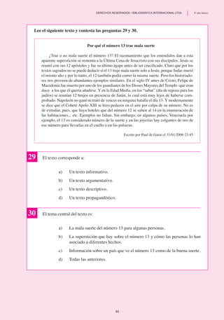 Por qué el número 13 trae mala suerte
¿Trae o no mala suerte el número 13? El razonamiento que los entendidos dan a esta
aparente superstición se remonta a la Última Cena de Jesucristo con sus discípulos. Jesús se
reunió con sus 12 apóstoles y fue su último ágape antes de ser crucificado. Claro que por los
textos sagrados no se puede deducir si el 13 trajo mala suerte solo a Jesús, porque Judas murió
el mismo año y por lo tanto, el 12 también podía correr la misma suerte. Pero los historiado-
res nos proveen de abundantes ejemplos similares. En el siglo IV antes de Cristo, Felipe de
Macedonia fue muerto por uno de los guardianes de los Dioses Mayores del Templo -que eran
doce- a los que él quería añadirse. Y en la Edad Media, en los “sabat” (día de reposo para los
judíos) se reunían 12 brujos en presencia de Satán, lo cual está muy lejos de haberse com-
probado. Napoleón no ganó ni trató de vencer en ninguna batalla el día 13. Y modernamente
se dice que el Cohete Apolo XIII se hizo pedazos en el aire por culpa de su número. No es
de extrañar, pues, que haya hoteles que del número 12 se salten al 14 en la enumeración de
las habitaciones... etc. Ejemplos no faltan. Sin embargo, en algunos países, Venezuela por
ejemplo, el 13 es considerado número de la suerte y en las joyerías hay colgantes de oro de
ese número para llevarlas en el cuello o en las pulseras.
Escrito por Paul de Garat el 31/01/2006 23:45
Lee el siguiente texto y contesta las preguntas 29 y 30.
29 El texto corresponde a:
a)	 Un texto informativo.
b)	 Un texto argumentativo.
c)	 Un texto descriptivo.
d)	 Un texto propagandístico.
El tema central del texto es:
a)	 La mala suerte del número 13 para algunas personas.
b)	 La superstición que hay sobre el número 13 y cómo las personas lo han
asociado a diferentes hechos.
c)	 Información sobre un país que ve el número 13 como de la buena suerte.
d)	 Todas las anteriores.
30
83
	 DERECHOS RESERVADOS • BIBLIOGRÁFICA INTERNACIONAL LTDA.	 8º año básico
 