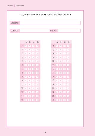 NOMBRE:
CURSO:	 FECHA:
	 A	 B	 C	 D
1
2
3
4
5
6
7
8
9
10
11
12
13
14
15
	 A	 B	 C	 D
16
17
18
19
20
21
22
23
24
25
26
27
28
29
30
Hoja de Respuestas Ensayo SIMCE Nº 4
84
8º año básico	 ENSAYO SIMCE
 