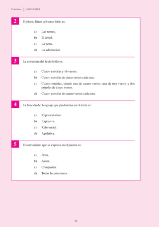 El objeto lírico del texto leído es:
a) 	 Las ramas.
b)	 El árbol.
c)	 La pena.
d)	 La admiración.
La estructura del texto leído es:
a)	 Cuatro estrofas y 16 versos.
b)	 Cuatro estrofas de cinco versos cada una.
c)	 Cuatro estrofas, siendo una de cuatro versos, una de tres versos y dos
estrofas de cinco versos.
d)	 Cuatro estrofas de cuatro versos cada una.
La función del lenguaje que predomina en el texto es:
a)	 Representativa.
b)	 Expresiva.
c)	 Referencial.
d)	 Apelativa.
El sentimiento que se expresa en el poema es:
a)	 Pena.
b)	 Amor.
c)	 Compasión.
d)	 Todas las anteriores.
2
3
4
5
74
8º año básico	 ENSAYO SIMCE
 