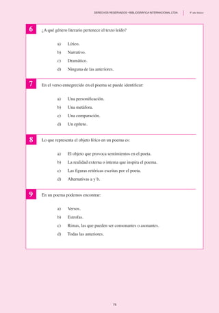 ¿A qué género literario pertenece el texto leído?
a)	 Lírico.
b)	 Narrativo.
c)	 Dramático.
d)	 Ninguna de las anteriores.
En el verso ennegrecido en el poema se puede identificar:
a)	 Una personificación.
b)	 Una metáfora.
c)	 Una comparación.
d) 	 Un epíteto.
Lo que representa el objeto lírico en un poema es:
a)	 El objeto que provoca sentimientos en el poeta.
b)	 La realidad externa o interna que inspira el poema.
c) 	 Las figuras retóricas escritas por el poeta.
d)	 Alternativas a y b.
En un poema podemos encontrar:
a)	 Versos.
b)	 Estrofas.
c)	 Rimas, las que pueden ser consonantes o asonantes.
d)	 Todas las anteriores.
6
7
8
9
75
	 DERECHOS RESERVADOS • BIBLIOGRÁFICA INTERNACIONAL LTDA.	 8º año básico
 
