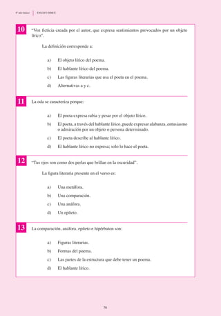 “Voz ficticia creada por el autor, que expresa sentimientos provocados por un objeto
lírico”.
	 La definición corresponde a:
a)	 El objeto lírico del poema.
b)	 El hablante lírico del poema.
c)	 Las figuras literarias que usa el poeta en el poema.
d)	 Alternativas a y c.
La oda se caracteriza porque:
a) 	 El poeta expresa rabia y pesar por el objeto lírico.
b)	 El poeta, a través del hablante lírico, puede expresar alabanza, entusiasmo
o admiración por un objeto o persona determinado.
c) 	 El poeta describe al hablante lírico.
d)	 El hablante lírico no expresa; solo lo hace el poeta.
“Tus ojos son como dos perlas que brillan en la oscuridad”.
	 La figura literaria presente en el verso es:
a) 	 Una metáfora.
b)	 Una comparación.
c)	 Una anáfora.
d)	 Un epíteto.
La comparación, anáfora, epíteto e hipérbaton son:
a)	 Figuras literarias.
b)	 Formas del poema.
c)	 Las partes de la estructura que debe tener un poema.
d)	 El hablante lírico.
10
11
12
13
76
8º año básico	 ENSAYO SIMCE
 
