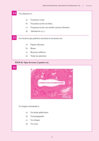 Un caligrama es:
a) 	 Un poema visual.
b) 	 Un poema escrito sin faltas.
c)	 Un poema escrito con muchos recursos literarios.
d) 	 Alternativas a y c.
Los recursos que podemos encontrar en un poema son:
a)	 Figuras literarias.
b)	 Rimas.
c)	 Recursos enfáticos.
d)	 Todas las anteriores.
14
ÍTEM II: Tipos de textos (2 puntos c/u).
15
16
La imagen corresponde a:
a) 	 Un afiche publicitario.
b)	 Una propaganda.
c)	 Un eslogan.
d)	 Un aviso.
77
	 DERECHOS RESERVADOS • BIBLIOGRÁFICA INTERNACIONAL LTDA.	 8º año básico
 