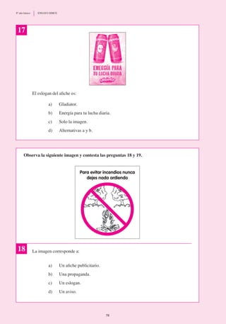 El eslogan del afiche es:
a)	 Gladiator.
b)	 Energía para tu lucha diaria.
c)	 Solo la imagen.
d) 	 Alternativas a y b.
La imagen corresponde a:
a)	 Un afiche publicitario.
b)	 Una propaganda.
c)	 Un eslogan.
d)	 Un aviso.
17
Para evitar incendios nunca
dejes nada ardiendo
18
Observa la siguiente imagen y contesta las preguntas 18 y 19.
78
8º año básico	 ENSAYO SIMCE
 