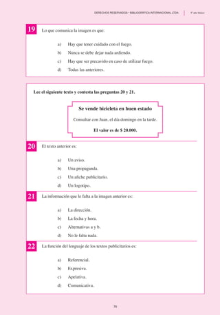 Lo que comunica la imagen es que:
a)	 Hay que tener cuidado con el fuego.
b)	 Nunca se debe dejar nada ardiendo.
c)	 Hay que ser precavido en caso de utilizar fuego.
d)	 Todas las anteriores.
	
Lee el siguiente texto y contesta las preguntas 20 y 21.
Se vende bicicleta en buen estado
Consultar con Juan, el día domingo en la tarde.
El valor es de $ 20.000.
El texto anterior es:
a)	 Un aviso.
b)	 Una propaganda.
c)	 Un afiche publicitario.
d)	 Un logotipo.
La información que le falta a la imagen anterior es:
a)	 La dirección.
b) 	 La fecha y hora.
c)	 Alternativas a y b.
d) 	 No le falta nada.
La función del lenguaje de los textos publicitarios es:
a)	 Referencial.
b) 	 Expresiva.
c)	 Apelativa.
d)	 Comunicativa.
19
20
21
22
79
	 DERECHOS RESERVADOS • BIBLIOGRÁFICA INTERNACIONAL LTDA.	 8º año básico
 