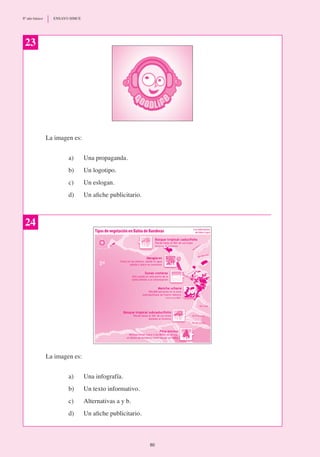 La imagen es:
a)	 Una propaganda.
b)	 Un logotipo.
c) 	 Un eslogan.
d)	 Un afiche publicitario.
23
24
La imagen es:
a) 	 Una infografía.
b)	 Un texto informativo.
c)	 Alternativas a y b.
d)	 Un afiche publicitario.
80
8º año básico	 ENSAYO SIMCE
 