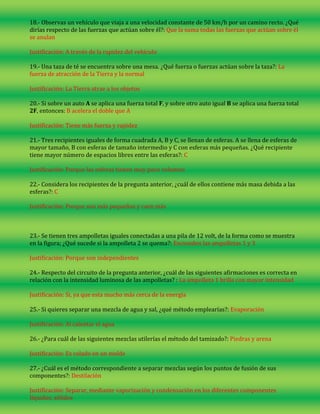18.- Observas un vehículo que viaja a una velocidad constante de 50 km/h por un camino recto. ¿Qué
dirías respecto de las fuerzas que actúan sobre él?: Que la suma todas las fuerzas que actúan sobre él
se anulan
Justificación: A través de la rapidez del vehículo
19.- Una taza de té se encuentra sobre una mesa. ¿Qué fuerza o fuerzas actúan sobre la taza?: La
fuerza de atracción de la Tierra y la normal
Justificación: La Tierra atrae a los objetos
20.- Si sobre un auto A se aplica una fuerza total F, y sobre otro auto igual B se aplica una fuerza total
2F, entonces: B acelera el doble que A
Justificación: Tiene más fuerza y rapidez
21.- Tres recipientes iguales de forma cuadrada A, B y C, se llenan de esferas. A se llena de esferas de
mayor tamaño, B con esferas de tamaño intermedio y C con esferas más pequeñas. ¿Qué recipiente
tiene mayor número de espacios libres entre las esferas?: C
Justificación: Porque las esferas tienen muy poco volumen
22.- Considera los recipientes de la pregunta anterior, ¿cuál de ellos contiene más masa debida a las
esferas?: C
Justificación: Porque son más pequeñas y caen más

23.- Se tienen tres ampolletas iguales conectadas a una pila de 12 volt, de la forma como se muestra
en la figura; ¿Qué sucede si la ampolleta 2 se quema?: Encienden las ampolletas 1 y 3
Justificación: Porque son independientes
24.- Respecto del circuito de la pregunta anterior, ¿cuál de las siguientes afirmaciones es correcta en
relación con la intensidad luminosa de las ampolletas? : La ampolleta 1 brilla con mayor intensidad
Justificación: Si, ya que esta mucho más cerca de la energía
25.- Si quieres separar una mezcla de agua y sal, ¿qué método emplearías?: Evaporación
Justificación: Al calentar el agua
26.- ¿Para cuál de las siguientes mezclas utilerías el método del tamizado?: Piedras y arena
Justificación: Es colado en un molde
27.- ¿Cuál es el método correspondiente a separar mezclas según los puntos de fusión de sus
componentes?: Destilación
Justificación: Separar, mediante vaporización y condensación en los diferentes componentes
líquidos, sólidos

 