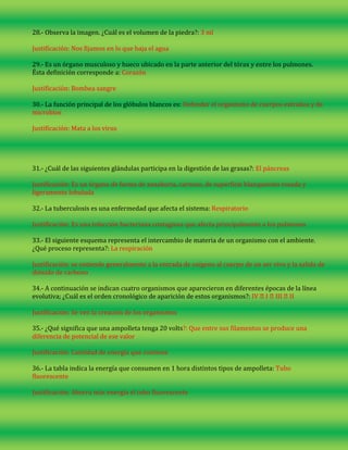 28.- Observa la imagen. ¿Cuál es el volumen de la piedra?: 3 ml
Justificación: Nos fijamos en lo que baja el agua
29.- Es un órgano musculoso y hueco ubicado en la parte anterior del tórax y entre los pulmones.
Ésta definición corresponde a: Corazón
Justificación: Bombea sangre
30.- La función principal de los glóbulos blancos es: Defender el organismo de cuerpos extraños y de
microbios
Justificación: Mata a los virus

31.- ¿Cuál de las siguientes glándulas participa en la digestión de las grasas?: El páncreas
Justificación: Es un órgano de forma de zanahoria, carnoso, de superficie blanquecino rosada y
ligeramente lobulada
32.- La tuberculosis es una enfermedad que afecta el sistema: Respiratorio
Justificación: Es una infección bacteriana contagiosa que afecta principalmente a los pulmones
33.- El siguiente esquema representa el intercambio de materia de un organismo con el ambiente.
¿Qué proceso representa?: La respiración
Justificación: se entiende generalmente a la entrada de oxígeno al cuerpo de un ser vivo y la salida de
dióxido de carbono
34.- A continuación se indican cuatro organismos que aparecieron en diferentes épocas de la línea
evolutiva; ¿Cuál es el orden cronológico de aparición de estos organismos?: IV �I �III �II
Justificación: Se ven la creación de los organismos
35.- ¿Qué significa que una ampolleta tenga 20 volts?: Que entre sus filamentos se produce una
diferencia de potencial de ese valor
Justificación: Cantidad de energía que contiene
36.- La tabla indica la energía que consumen en 1 hora distintos tipos de ampolleta: Tubo
fluorescente
Justificación: Ahorra más energía el tubo fluorescente

 