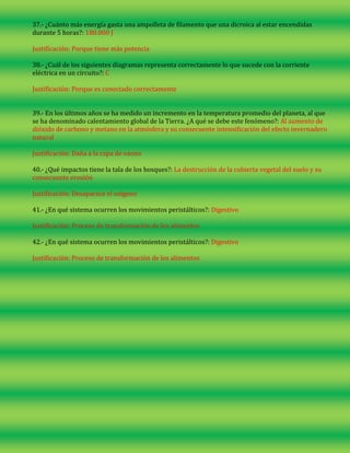 37.- ¿Cuánto más energía gasta una ampolleta de filamento que una dicroica al estar encendidas
durante 5 horas?: 180.000 J
Justificación: Porque tiene más potencia
38.- ¿Cuál de los siguientes diagramas representa correctamente lo que sucede con la corriente
eléctrica en un circuito?: C
Justificación: Porque es conectado correctamente
39.- En los últimos años se ha medido un incremento en la temperatura promedio del planeta, al que
se ha denominado calentamiento global de la Tierra. ¿A qué se debe este fenómeno?: Al aumento de
dióxido de carbono y metano en la atmósfera y su consecuente intensificación del efecto invernadero
natural
Justificación: Daña a la capa de ozono
40.- ¿Qué impactos tiene la tala de los bosques?: La destrucción de la cubierta vegetal del suelo y su
consecuente erosión
Justificación: Desaparece el oxigeno
41.- ¿En qué sistema ocurren los movimientos peristálticos?: Digestivo
Justificación: Proceso de transformación de los alimentos
42.- ¿En qué sistema ocurren los movimientos peristálticos?: Digestivo
Justificación: Proceso de transformación de los alimentos

 