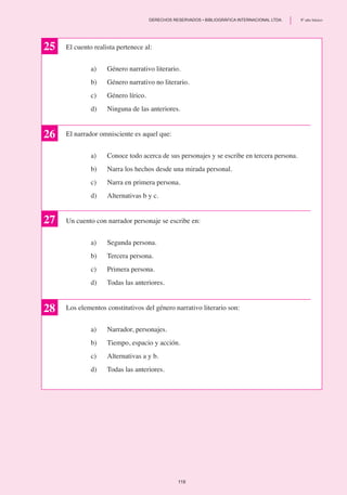 El cuento realista pertenece al:
a)	 Género narrativo literario.
b)	 Género narrativo no literario.
c)	 Género lírico.
d)	 Ninguna de las anteriores.
El narrador omnisciente es aquel que:
a)	 Conoce todo acerca de sus personajes y se escribe en tercera persona.
b)	 Narra los hechos desde una mirada personal.
c)	 Narra en primera persona.
d)	 Alternativas b y c.
Un cuento con narrador personaje se escribe en:
a) 	 Segunda persona.
b)	 Tercera persona.
c)	 Primera persona.
d)	 Todas las anteriores.
Los elementos constitutivos del género narrativo literario son:
a)	 Narrador, personajes.
b)	 Tiempo, espacio y acción.
c)	 Alternativas a y b.
d)	 Todas las anteriores.
26
27
25
28
119
	 DERECHOS RESERVADOS • BIBLIOGRÁFICA INTERNACIONAL LTDA.	 8º año básico
 