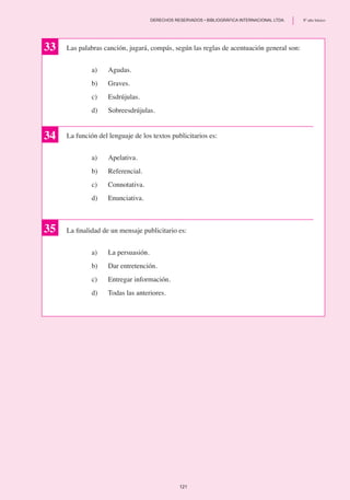 Las palabras canción, jugará, compás, según las reglas de acentuación general son:
a)	 Agudas.
b)	 Graves.
c)	 Esdrújulas.
d)	 Sobreesdrújulas.
La función del lenguaje de los textos publicitarios es:
a)	 Apelativa.
b) 	 Referencial.
c)	 Connotativa.
d) 	 Enunciativa.
34
35
33
La finalidad de un mensaje publicitario es:
a)	 La persuasión.
b)	 Dar entretención.
c)	 Entregar información.
d) 	 Todas las anteriores.
121
	 DERECHOS RESERVADOS • BIBLIOGRÁFICA INTERNACIONAL LTDA.	 8º año básico
 