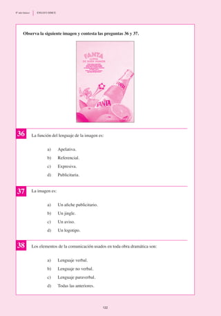 La función del lenguaje de la imagen es:
a)	 Apelativa.
b)	 Referencial.
c)	 Expresiva.
d)	 Publicitaria.
La imagen es:
a)	 Un afiche publicitario.
b)	 Un jingle.
c)	 Un aviso.
d)	 Un logotipo.
Los elementos de la comunicación usados en toda obra dramática son:
a) 	 Lenguaje verbal.
b) 	 Lenguaje no verbal.
c)	 Lenguaje paraverbal.
d)	 Todas las anteriores.
37
38
36
Observa la siguiente imagen y contesta las preguntas 36 y 37.
122
8º año básico	 ENSAYO SIMCE
 