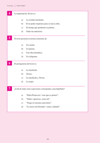 La inquietud de Álvaro es:
a)	 La extraña muchacha.
b) 	 El no poder inspirarse para su nueva obra.
c)	 El tiempo que perdurará su pintura.
d)	 Todas las anteriores.
El texto presenta la misma estructura de:
a) 	 Un cuento.
b)	 Un poema.
c)	 Una obra dramática.
d)	 Un caligrama.
El protagonista del texto es:
a)	 La muchacha.
b) 	 Álvaro.
c)	 La muchacha y Álvaro.
d)	 La mujer.
¿Cuál de todas estas expresiones corresponde a una hipérbole?
a)	 “Doña Primavera / viste que es primor”.
b)	 “Nubes vaporosas, como tul”.
c)	 “Tengo el corazón como hielo”.
d)	 “La tierra está llorando / vamos callando”.
4
5
6
7
112
8º año básico	 ENSAYO SIMCE
 