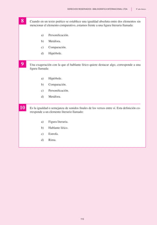 8
9
10
Cuando en un texto poético se establece una igualdad absoluta entre dos elementos sin
mencionar el elemento comparativo, estamos frente a una figura literaria llamada:
a) 	 Personificación.
b)	 Metáfora.
c) 	 Comparación.
d)	 Hipérbole.
Una exageración con la que el hablante lírico quiere destacar algo, corresponde a una
figura llamada:
a) 	 Hipérbole.
b)	 Comparación.
c)	 Personificación.
d)	 Metáfora.
Es la igualdad o semejanza de sonidos finales de los versos entre sí. Esta definición co-
rresponde a un elemento literario llamado:
a)	 Figura literaria.
b)	 Hablante lírico.
c) 	 Estrofa.
d) 	 Rima.
113
	 DERECHOS RESERVADOS • BIBLIOGRÁFICA INTERNACIONAL LTDA.	 8º año básico
 