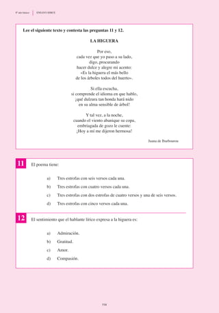 Lee el siguiente texto y contesta las preguntas 11 y 12.
La Higuera
Por eso,
cada vez que yo paso a su lado,
digo, procurando
hacer dulce y alegre mi acento:
«Es la higuera el más bello
de los árboles todos del huerto».
Si ella escucha,
si comprende el idioma en que hablo,
¡qué dulzura tan honda hará nido
en su alma sensible de árbol!
Y tal vez, a la noche,
cuando el viento abanique su copa,
embriagada de gozo le cuente:
¡Hoy a mí me dijeron hermosa!
Juana de Ibarbourou
El poema tiene:
a)	 Tres estrofas con seis versos cada una.
b)	 Tres estrofas con cuatro versos cada una.
c)	 Tres estrofas con dos estrofas de cuatro versos y una de seis versos.
d)	 Tres estrofas con cinco versos cada una.
El sentimiento que el hablante lírico expresa a la higuera es:
a) 	 Admiración.
b)	 Gratitud.
c)	 Amor.
d)	 Compasión.
11
12
114
8º año básico	 ENSAYO SIMCE
 