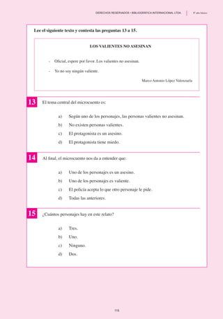 Los valientes no asesinan
-	 Oficial, espere por favor. Los valientes no asesinan.
-	 Yo no soy ningún valiente.
Marco Antonio López Valenzuela
Lee el siguiente texto y contesta las preguntas 13 a 15.
13 El tema central del microcuento es:
a)	 Según uno de los personajes, las personas valientes no asesinan.
b)	 No existen personas valientes.
c)	 El protagonista es un asesino.
d)	 El protagonista tiene miedo.
Al final, el microcuento nos da a entender que:
a) 	 Uno de los personajes es un asesino.
b)	 Uno de los personajes es valiente.
c)	 El policía acepta lo que otro personaje le pide.
d)	 Todas las anteriores.
¿Cuántos personajes hay en este relato?
a)	 Tres.
b) 	 Uno.
c) 	 Ninguno.
d)	 Dos.
15
14
115
	 DERECHOS RESERVADOS • BIBLIOGRÁFICA INTERNACIONAL LTDA.	 8º año básico
 