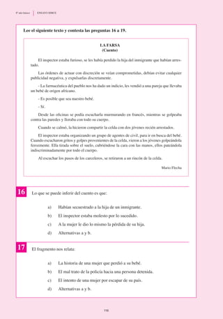 La farsa
(Cuento)
El inspector estaba furioso, se les había perdido la hija del inmigrante que habían arres-
tado.
Las órdenes de actuar con discreción se veían comprometidas, debían evitar cualquier
publicidad negativa, y expulsarlas discretamente.
- La farmacéutica del pueblo nos ha dado un indicio, les vendió a una pareja que llevaba
un bebé de origen africano.
- Es posible que sea nuestro bebé.
- Sí.
Desde las oficinas se podía escucharla murmurando en francés, mientras se golpeaba
contra las paredes y lloraba con todo su cuerpo.
Cuando se calmó, la hicieron compartir la celda con dos jóvenes recién arrestados.
El inspector estaba organizando un grupo de agentes de civil, para ir en busca del bebé.
Cuando escucharon gritos y golpes provenientes de la celda, vieron a los jóvenes golpeándola
ferozmente. Ella tirada sobre el suelo, cubriéndose la cara con las manos, ellos pateándola
indiscriminadamente por todo el cuerpo.
Al escuchar los pasos de los carceleros, se retiraron a un rincón de la celda.
Mario Flecha
Lee el siguiente texto y contesta las preguntas 16 a 19.
16 Lo que se puede inferir del cuento es que:
a)	 Habían secuestrado a la hija de un inmigrante.
b)	 El inspector estaba molesto por lo sucedido.
c)	 A la mujer le dio lo mismo la pérdida de su hija.
d)	 Alternativas a y b.
El fragmento nos relata:
a)	 La historia de una mujer que perdió a su bebé.
b)	 El mal trato de la policía hacia una persona detenida.
c)	 El intento de una mujer por escapar de su país.
d)	 Alternativas a y b.
17
116
8º año básico	 ENSAYO SIMCE
 