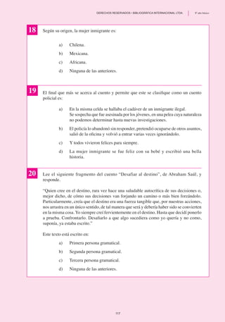 Según su origen, la mujer inmigrante es:
a)	 Chilena.
b)	 Mexicana.
c)	 Africana.
d)	 Ninguna de las anteriores.
El final que más se acerca al cuento y permite que este se clasifique como un cuento
policial es:
a)	 En la misma celda se hallaba el cadáver de un inmigrante ilegal.
	 Se sospecha que fue asesinada por los jóvenes, en una pelea cuya naturaleza
no podemos determinar hasta nuevas investigaciones.
b)	 El policía lo abandonó sin responder, pretendió ocuparse de otros asuntos,
salió de la oficina y volvió a entrar varias veces ignorándolo.
c)	 Y todos vivieron felices para siempre.
d)	 La mujer inmigrante se fue feliz con su bebé y escribió una bella
historia.
18
19
20 Lee el siguiente fragmento del cuento “Desafiar al destino”, de Abraham Saúl, y
responde.
“Quien cree en el destino, rara vez hace una saludable autocrítica de sus decisiones o,
mejor dicho, de cómo sus decisiones van forjando un camino o más bien forzándolo.
Particularmente, creía que el destino era una fuerza tangible que, por nuestras acciones,
nos arrastra en un único sentido, de tal manera que será y debería haber sido se convierten
en la misma cosa. Yo siempre creí fervientemente en el destino. Hasta que decidí ponerlo
a prueba. Confrontarlo. Desafiarlo a que algo sucediera como yo quería y no como,
suponía, ya estaba escrito.”
Este texto está escrito en:
a)	 Primera persona gramatical.
b)	 Segunda persona gramatical.
c)	 Tercera persona gramatical.
d)	 Ninguna de las anteriores.
117
	 DERECHOS RESERVADOS • BIBLIOGRÁFICA INTERNACIONAL LTDA.	 8º año básico
 