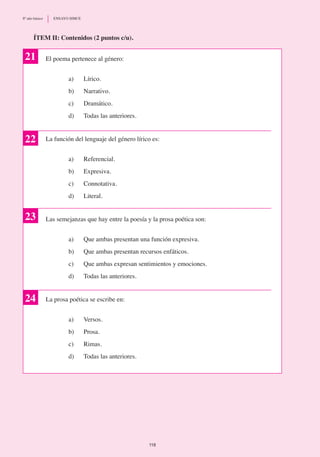 El poema pertenece al género:
a)	 Lírico.
b)	 Narrativo.
c)	 Dramático.
d)	 Todas las anteriores.
La función del lenguaje del género lírico es:
a)	 Referencial.
b)	 Expresiva.
c)	 Connotativa.
d)	 Literal.
Las semejanzas que hay entre la poesía y la prosa poética son:
a)	 Que ambas presentan una función expresiva.
b)	 Que ambas presentan recursos enfáticos.
c)	 Que ambas expresan sentimientos y emociones.
d)	 Todas las anteriores.
La prosa poética se escribe en:
a)	 Versos.
b)	 Prosa.
c)	 Rimas.
d)	 Todas las anteriores.
ÍTEM II: Contenidos (2 puntos c/u).
22
23
21
24
118
8º año básico	 ENSAYO SIMCE
 