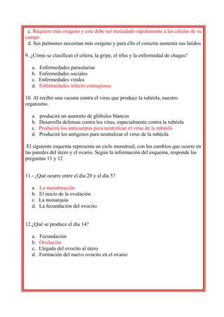 c. Requiere más oxígeno y este debe ser trasladado rápidamente a las células de su
cuerpo
d. Sus pulmones necesitan más oxígeno y para ello el corazón aumenta sus latidos
9. ¿Cómo se clasifican el cólera, la gripe, el tifus y la enfermedad de chagas?
a.
b.
c.
d.

Enfermedades parasitarias
Enfermedades sociales
Enfermedades virales
Enfermedades infecto contagiosas

10. Al recibir una vacuna contra el virus que produce la rubéola, nuestro
organismo.
a.
b.
c.
d.

producirá un aumento de glóbulos blancos
Desarrolla defensas contra los virus, especialmente contra la rubéola
Producirá los anticuerpos para neutralizar el virus de la rubéola
Producirá los antígenos para neutralizar el virus de la rubéola

El siguiente esquema representa un ciclo menstrual, con los cambios que ocurre en
las paredes del útero y el ovario. Según la información del esquema, responde las
preguntas 11 y 12
11.- ¿Qué ocurre entre el día 28 y el día 5?
a.
b.
c.
d.

La menstruación
El inicio de la ovulación
La monarquía
La fecundación del ovocito

12.¿Qué se produce el día 14?
a.
b.
c.
d.

Fecundación
Ovulación
Llegada del ovocito al útero
Formación del nuevo ovocito en el ovario

 
