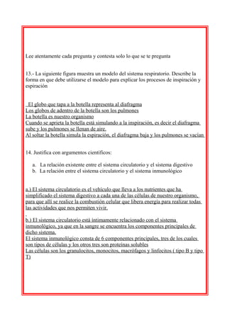 Lee atentamente cada pregunta y contesta solo lo que se te pregunta
13.- La siguiente figura muestra un modelo del sistema respiratorio. Describe la
forma en que debe utilizarse el modelo para explicar los procesos de inspiración y
espiración
El globo que tapa a la botella representa al diafragma
Los globos de adentro de la botella son los pulmones
La botella es nuestro organismo
Cuando se aprieta la botella está simulando a la inspiración, es decir el diafragma
sube y los pulmones se llenan de aire.
Al soltar la botella simula la espiración, el diafragma baja y los pulmones se vacían
14. Justifica con argumentos científicos:
a. La relación existente entre el sistema circulatorio y el sistema digestivo
b. La relación entre el sistema circulatorio y el sistema inmunológico
a.) El sistema circulatorio es el vehículo que lleva a los nutrientes que ha
simplificado el sistema digestivo a cada una de las células de nuestro organismo,
para que allí se realice la combustión celular que libera energía para realizar todas
las actividades que nos permiten vivir.
b.) El sistema circulatorio está íntimamente relacionado con el sistema
inmunológico, ya que en la sangre se encuentra los componentes principales de
dicho sistema.
El sistema inmunológico consta de 6 componentes principales, tres de los cuales
son tipos de células y los otros tres son proteínas solubles
Las células son los granulocitos, monocitos, macrófagos y linfocitos ( tipo B y tipo
T)

 