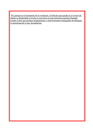 No, porque en el momento de la ovulación, el folículo que queda en el ovario de
donde se desprendió el óvulo se convierte en una estructura quística llamada
cuerpo Lúteo que produce progesterona y otras hormonas encargadas de bloquear
la menstruación si hay fecundación.

 