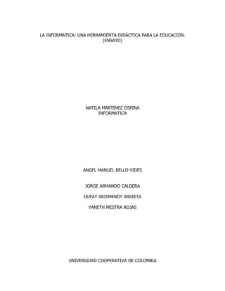 LA INFORMATICA: UNA HERRAMIENTA DIDÁCTICA PARA LA EDUCACION.
                          (ENSAYO)




                  NATILA MARTINEZ OSPINA
                       INFORMATICA




                 ANGEL MANUEL BELLO VIDES


                  JORGE ARMANDO CALDERA

                  DUFAY ARISMENDY ARRIETA

                    YANETH MESTRA ROJAS




           UNIVERSIDAD COOPERATIVA DE COLOMBIA
 